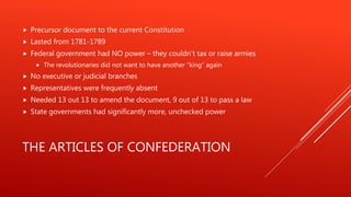 THE ARTICLES OF CONFEDERATION
 Precursor document to the current Constitution
 Lasted from 1781-1789
 Federal government had NO power – they couldn’t tax or raise armies
 The revolutionaries did not want to have another “king” again
 No executive or judicial branches
 Representatives were frequently absent
 Needed 13 out 13 to amend the document, 9 out of 13 to pass a law
 State governments had significantly more, unchecked power
 