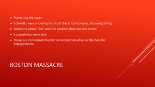 BOSTON MASSACRE
 Protesting the taxes
 Colonists were shouting insults at the British soldiers, throwing things
 Someone yelled “fire” and the soldiers shot into the crowd
 5 colonialists were shot
 These are considered the first American casualties in the War for
Independence
 