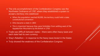  The only accomplishment of the Confederation Congress was the
Northwest Ordinance of 1787, where they established a system to
accept a territory into statehood
 When the population reached 60,000, the territory could hold a state
constitutional convention
 Ohio became a state in 1803
 This is important because they were forbidden from settling west of the
Appalachian Mountains by the British in 1763
 Trade was difficult between states – there were often heavy taxes and
each state had its own currency
 Shay’s Rebellion – in response to the heavy taxes levied in the States
 Truly showed the weakness of the Confederation Congress
 