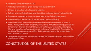 CONSTITUTION OF THE UNITED STATES
 Written by James Madison in 1787
 Federal government was given more power but still limited
 Division of branches with checks and balances
 Defined what the federal government could do, not what it wasn’t allowed to do
 States were supposed to be on the same level as the federal government
 The Bill of Rights were added to further protect individual liberty
 The Constitution's first words—We the People of the United States, in order to
form a more perfect union, establish justice, insure domestic tranquility, provide for
the common defense, promote the general welfare, and secure the blessings of
liberty to ourselves and our posterity, do ordain and establish this Constitution for
the United States of America—affirm that the government of the United States
exists to serve its citizens.
 George Washington and John Adams became the first President and Vice-President
of the United States
 