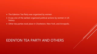 EDENTON TEA PARTY AND OTHERS
 The Edenton Tea Party was organized by women
 It was one of the earliest organized political actions by women in US
history
 Other tea parties took place in Charleston, New York, and Annapolis.
 
