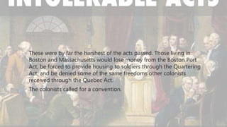 • These were by far the harshest of the acts passed. Those living in
Boston and Massachusetts would lose money from the Boston Port
Act, be forced to provide housing to soldiers through the Quartering
Act, and be denied some of the same freedoms other colonists
received through the Quebec Act.
• The colonists called for a convention.
 