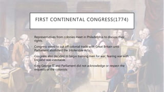 FIRST CONTINENTAL CONGRESS(1774)
• Representatives from colonies meet in Philadelphia to discuss their
rights.
• Congress voted to cut off colonial trade with Great Britain until
Parliament abolished the Intolerable Acts.
• Congress also decided to begin training men for war, fearing war with
England was inevitable.
• King George III and Parliament did not acknowledge or respect the
requests of the colonists
 
