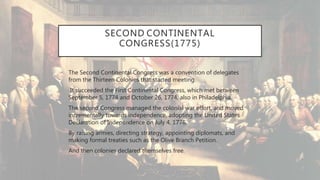 SECOND CONTINENTAL
CONGRESS(1775)
• The Second Continental Congress was a convention of delegates
from the Thirteen Colonies that started meeting.
• It succeeded the First Continental Congress, which met between
September 5, 1774 and October 26, 1774, also in Philadelphia.
• The second Congress managed the colonial war effort, and moved
incrementally towards independence, adopting the United States
Declaration of Independence on July 4, 1776.
• By raising armies, directing strategy, appointing diplomats, and
making formal treaties such as the Olive Branch Petition.
• And then colonies declared themselves free.
 