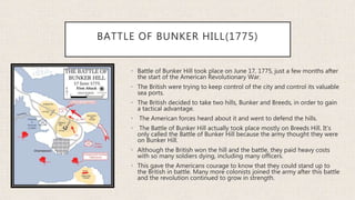 BATTLE OF BUNKER HILL(1775)
• Battle of Bunker Hill took place on June 17, 1775, just a few months after
the start of the American Revolutionary War.
• The British were trying to keep control of the city and control its valuable
sea ports.
• The British decided to take two hills, Bunker and Breeds, in order to gain
a tactical advantage.
• The American forces heard about it and went to defend the hills.
• The Battle of Bunker Hill actually took place mostly on Breeds Hill. It's
only called the Battle of Bunker Hill because the army thought they were
on Bunker Hill.
• Although the British won the hill and the battle, they paid heavy costs
with so many soldiers dying, including many officers.
• This gave the Americans courage to know that they could stand up to
the British in battle. Many more colonists joined the army after this battle
and the revolution continued to grow in strength.
 