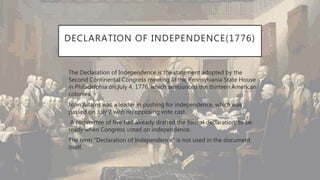 DECLARATION OF INDEPENDENCE(1776)
• The Declaration of Independence is the statement adopted by the
Second Continental Congress meeting at the Pennsylvania State House
in Philadelphia on July 4, 1776, which announced the thirteen American
colonies.
• John Adams was a leader in pushing for independence, which was
passed on July 2 with no opposing vote cast.
• A committee of five had already drafted the formal declaration, to be
ready when Congress voted on independence.
• The term "Declaration of Independence" is not used in the document
itself.
 