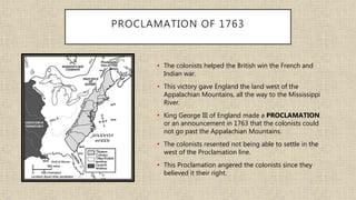 PROCLAMATION OF 1763
• The colonists helped the British win the French and
Indian war.
• This victory gave England the land west of the
Appalachian Mountains, all the way to the Mississippi
River.
• King George III of England made a PROCLAMATION
or an announcement in 1763 that the colonists could
not go past the Appalachian Mountains.
• The colonists resented not being able to settle in the
west of the Proclamation line.
• This Proclamation angered the colonists since they
believed it their right.
 
