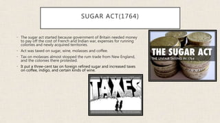 SUGAR ACT(1764)
• The sugar act started because government of Britain needed money
to pay off the cost of French and Indian war, expenses for running
colonies and newly acquired territories.
• Act was taxed on sugar, wine, molasses and coffee.
• Tax on molasses almost stopped the rum trade from New England,
and the colonies there protested.
• It put a three-cent tax on foreign refined sugar and increased taxes
on coffee, indigo, and certain kinds of wine.
 
