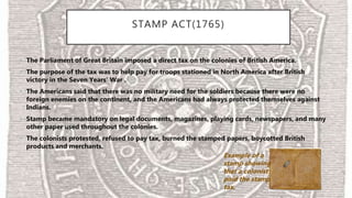 STAMP ACT(1765)
• The Parliament of Great Britain imposed a direct tax on the colonies of British America.
• The purpose of the tax was to help pay for troops stationed in North America after British
victory in the Seven Years' War .
• The Americans said that there was no military need for the soldiers because there were no
foreign enemies on the continent, and the Americans had always protected themselves against
Indians.
• Stamp became mandatory on legal documents, magazines, playing cards, newspapers, and many
other paper used throughout the colonies.
• The colonists protested, refused to pay tax, burned the stamped papers, boycotted British
products and merchants.
Example of a
stamp showing
that a colonist
paid the stamp
tax.
 