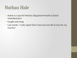 Nathan Hale
• Acted as a spy for Patriots (disguised himself as Dutch
schoolteacher)
• Caught and hung
• Last words: “I only regret that I have but one life to lose for my
country.”
 