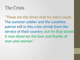 The Crisis
“These are the times that try men’s souls.
The summer soldier and the sunshine
patriot will in this crisis shrink from the
service of their country; but he that stands
it now deserves the love and thanks of
man and woman.”
 