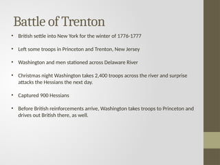 Battle of Trenton
• British settle into New York for the winter of 1776-1777
• Left some troops in Princeton and Trenton, New Jersey
• Washington and men stationed across Delaware River
• Christmas night Washington takes 2,400 troops across the river and surprise
attacks the Hessians the next day.
• Captured 900 Hessians
• Before British reinforcements arrive, Washington takes troops to Princeton and
drives out British there, as well.
 