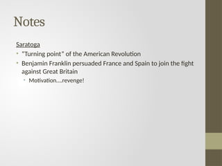 Notes
Saratoga
• “Turning point” of the American Revolution
• Benjamin Franklin persuaded France and Spain to join the fight
against Great Britain
• Motivation….revenge!
 