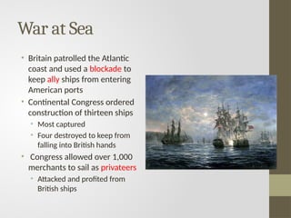 War at Sea
• Britain patrolled the Atlantic
coast and used a blockade to
keep ally ships from entering
American ports
• Continental Congress ordered
construction of thirteen ships
• Most captured
• Four destroyed to keep from
falling into British hands
• Congress allowed over 1,000
merchants to sail as privateers
• Attacked and profited from
British ships
 