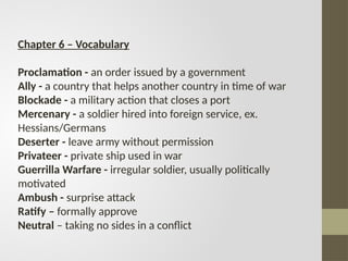 Chapter 6 – Vocabulary
Proclamation - an order issued by a government
Ally - a country that helps another country in time of war
Blockade - a military action that closes a port
Mercenary - a soldier hired into foreign service, ex.
Hessians/Germans
Deserter - leave army without permission
Privateer - private ship used in war
Guerrilla Warfare - irregular soldier, usually politically
motivated
Ambush - surprise attack
Ratify – formally approve
Neutral – taking no sides in a conflict
 