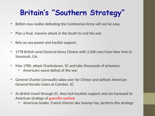 Britain’s “Southern Strategy”
• British now realize defeating the Continental Army will not be easy.
• Plan a final, massive attack in the South to end the war.
• Rely on sea power and loyalist support.
• 1778 British send General Henry Clinton with 3,500 men from New York to
Savannah, GA.
• May 1780, attack Charlestown, SC and take thousands of prisoners
• Americans worst defeat of the war
• General Charles Cornwallis takes over for Clinton and defeats American
General Horatio Gates at Camden, SC
• As British travel through SC, they lack loyalists support and are harassed by
American strategy of guerrilla warfare
• American leader, Francis Marion aka Swamp Fox, perfects this strategy
 