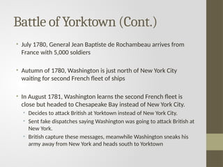 Battle of Yorktown (Cont.)
• July 1780, General Jean Baptiste de Rochambeau arrives from
France with 5,000 soldiers
• Autumn of 1780, Washington is just north of New York City
waiting for second French fleet of ships
• In August 1781, Washington learns the second French fleet is
close but headed to Chesapeake Bay instead of New York City.
• Decides to attack British at Yorktown instead of New York City.
• Sent fake dispatches saying Washington was going to attack British at
New York.
• British capture these messages, meanwhile Washington sneaks his
army away from New York and heads south to Yorktown
 
