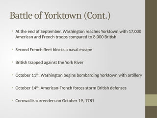 Battle of Yorktown (Cont.)
• At the end of September, Washington reaches Yorktown with 17,000
American and French troops compared to 8,000 British
• Second French fleet blocks a naval escape
• British trapped against the York River
• October 11th
, Washington begins bombarding Yorktown with artillery
• October 14th
, American-French forces storm British defenses
• Cornwallis surrenders on October 19, 1781
 