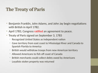 The Treaty of Paris
• Benjamin Franklin, John Adams, and John Jay begin negotiations
with British in April 1782.
• April 1783, Congress ratified an agreement to peace.
• Treaty of Paris signed on September 3, 1783
• Recognized United States as independent nation
• Gave territory from east coast to Mississippi River and Canada to
Spanish Florida to America
• British would withdraw troops from new American territory
• Allowed Americans to fish off coast of Canada
• British merchants could collect debts owed by Americans
• Loyalists stolen property was returned
 