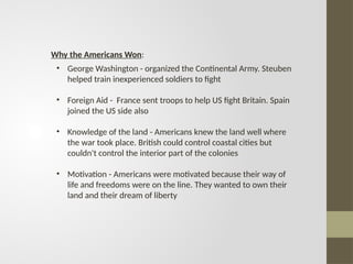 • George Washington - organized the Continental Army. Steuben
helped train inexperienced soldiers to fight
• Foreign Aid - France sent troops to help US fight Britain. Spain
joined the US side also
• Knowledge of the land - Americans knew the land well where
the war took place. British could control coastal cities but
couldn't control the interior part of the colonies
• Motivation - Americans were motivated because their way of
life and freedoms were on the line. They wanted to own their
land and their dream of liberty
Why the Americans Won:
 