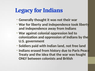 Legacy for Indians
• Generally thought it was not their war
• War for liberty and independence took liberty
and independence away from Indians
• War against colonial oppression led to
colonization and oppression of Indians by the
U.S. government
• Soldiers paid with Indian land, not free land
• Indians erased from history due to Paris Peace
Treaty and the idea that the war was fought
ONLY between colonists and British
 