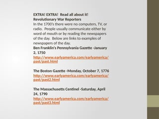 EXTRA! EXTRA! Read all about it!
Revolutionary War Reporters
In the 1700’s there were no computers, TV, or
radio. People usually communicate either by
word of mouth or by reading the newspapers
of the day. Below are links to examples of
newspapers of the day.
Ben Franklin's Pennsylvania Gazette -January
2, 1750
http://www.earlyamerica.com/earlyamerica/
past/past.html
The Boston Gazette -Monday, October 7, 1776
http://www.earlyamerica.com/earlyamerica/
past/past2.html
The Massachusetts Centinel -Saturday, April
24, 1790
http://www.earlyamerica.com/earlyamerica/
past/past3.html
 