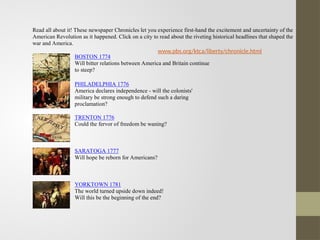 Read all about it! These newspaper Chronicles let you experience first-hand the excitement and uncertainty of the
American Revolution as it happened. Click on a city to read about the riveting historical headlines that shaped the
war and America.
BOSTON 1774
Will bitter relations between America and Britain continue
to steep?
PHILADELPHIA 1776
America declares independence - will the colonists'
military be strong enough to defend such a daring
proclamation?
TRENTON 1776
Could the fervor of freedom be waning?
SARATOGA 1777
Will hope be reborn for Americans?
YORKTOWN 1781
The world turned upside down indeed!
Will this be the beginning of the end?
www.pbs.org/ktca/liberty/chronicle.html
 