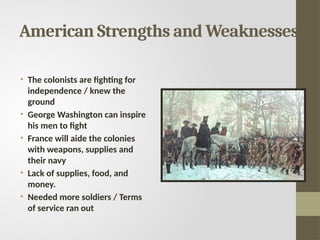 American Strengths and Weaknesses
• The colonists are fighting for
independence / knew the
ground
• George Washington can inspire
his men to fight
• France will aide the colonies
with weapons, supplies and
their navy
• Lack of supplies, food, and
money.
• Needed more soldiers / Terms
of service ran out
 