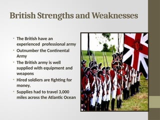 British Strengths and Weaknesses
• The British have an
experienced professional army
• Outnumber the Continental
Army
• The British army is well
supplied with equipment and
weapons
• Hired soldiers are fighting for
money.
• Supplies had to travel 3,000
miles across the Atlantic Ocean
 