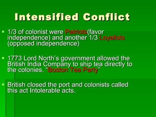 Intensified Conflict 1/3 of colonist were  Patriots (favor independence) and another 1/3  Loyalists  (opposed independence) 1773 Lord North’s government allowed the British India Company to ship tea directly to the colonies. “ Boston Tea Party ”  British closed the port and colonists called this act Intolerable acts. 