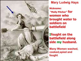 Mary Ludwig HaysNickname: “Molly Pitcher” for women who brought water to soldiers on battlefieldIfought on the battlefield along side my husband.Many Women washed, cooked,spied and fought
