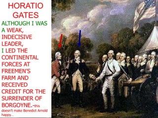 HORATIO GATESALTHOUGH I WAS A WEAK, INDECISIVE LEADER, I LED THE CONTINENTAL FORCES AT FREEMEN’S FARM AND RECEIVEDCREDIT FOR THE SURRENDER OF BORGOYNE.-this doesn’t make Benedict Arnold happy…