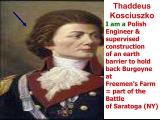 Thaddeus KosciuszkoI am a Polish Engineer & supervised construction  of an earth barrier to hold back Burgoyne at Freemen’s Farm= part of the Battle of Saratoga (NY)