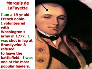 Marquis de LaFayetteI am a 19 yr old French noble.   I volunteered with  Washington’s army in 1777.  I  was shot in leg at Brandywine & refusedto leave the battlefield.  I was one of the most popular leaders.