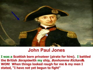 John Paul JonesI was a Scottish born privateer (pirate for hire).  I battled the British Serapiswith my ship, Bonhomme Richard & WON!  When things looked rough for me & my men I stated, “I have not yet begun to fight”