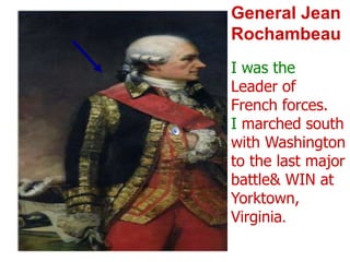 General Jean RochambeauI was the Leader of French forces.  I marched south with Washington to the last major battle & WIN at Yorktown, Virginia.