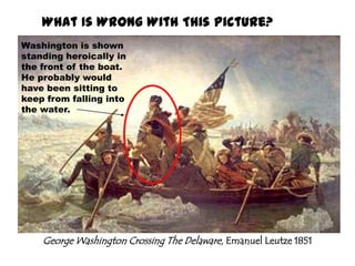 What Is Wrong With This Picture?Washington is shown standing heroically in the front of the boat. He probably would have been sitting to keep from falling into the water.George Washington Crossing The Delaware, Emanuel Leutze 1851