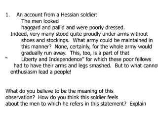 1.     An account from a Hessian soldier: 	The men looked 	haggard and pallid and were poorly dressed.    Indeed, very many stood quite proudly under arms without 	shoes and stockings.  What army could be maintained in 	this manner?  None, certainly, for the whole army would 	gradually run away.  This, too, is a part of that “	Liberty and Independence” for which these poor fellows      had to have their arms and legs smashed.  But to what cannot   enthusiasm lead a people!What do you believe to be the meaning of this observation?  How do you think this soldier feels about the men to which he refers in this statement?  Explain