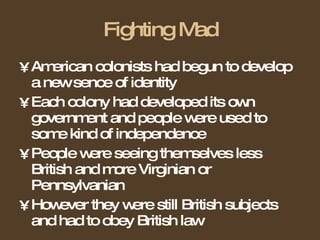 Fighting Mad American colonists had begun to develop a new sence of identity  Each colony had developed its own government and people were used to some kind of independence People were seeing themselves less British and more Virginian or Pennsylvanian However they were still British subjects and had to obey British law 