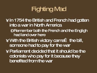 Fighting Mad In 1754 the British and French had gotten into a war in North America Remember both the French and the Engligh had land over here With the British victory came… the bill, someone had to pay for the war Parliament decided that it should be the colonists who pay for it because they benefited from the war 