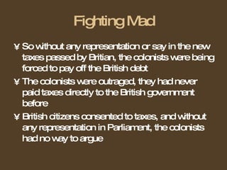 Fighting Mad So without any representation or say in the new taxes passed by Britian, the colonists were being forced to pay off the British debt The colonists were outraged, they had never paid taxes directly to the British government before British citizens consented to taxes, and without any representation in Parliament, the colonists had no way to argue 