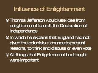 Influence of Enlightenment Thomas Jefferson would use idea from enlightenment to craft the Declaration of Independence In which he expains that England had not given the colonists a chance to present reasons, to think and discuss or even vote All things that Enlightenment had taught were important 