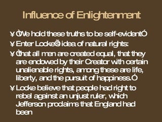 Influence of Enlightenment “ We hold these truths to be self-evident” Enter Locke’s idea of natural rights: “ that all men are created equal, that they are endowed by their Creator with certain unalienable rights, among these are life, liberty, and the pursuit of happiness.” Locke believe that people had right to rebel against an unjust ruler, which Jefferson proclaims that England had been 