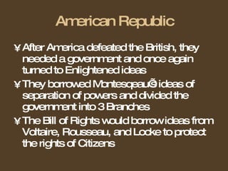 American Republic After America defeated the British, they needed a government and once again turned to Enlightened ideas They borrowed Montesqeau’s ideas of separation of powers and divided the government into 3 Branches The Bill of Rights would borrow ideas from Voltaire, Rousseau, and Locke to protect the rights of Citizens 