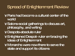 Spread of Enlightenment Review Paris had become a cultural center of the world Salons-social gatherings to discuss art, philosophy, and writing Despots-absolute ruler Enlightened Despot- ruler embracing the ideas of Enlightenment Monarchs were now there to serve the state and support its citizens 