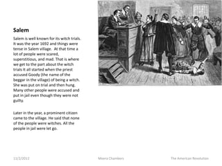 Salem
Salem is well known for its witch trials.
It was the year 1692 and things were
tense in Salem village. At that time a
lot of people were scared,
superstitious, and mad. That is where
we get to the part about the witch
trials It all started when the priest
accused Goody (the name of the
beggar in the village) of being a witch.
She was put on trial and then hung.
Many other people were accused and
put in jail even though they were not
guilty.

Later in the year, a prominent citizen
came to the village. He said that none
of the people were witches. All the
people in jail were let go.




11/2/2012                                   Meera Chambers   The American Revolution
 