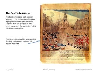 The Boston Massacre
The Boston massacre took place on
March 5 1770. 7 shots were fired but
3 people died and 8 were wounded.
The first shot was accidental. This
event was one of the sparks that led to
the Revolutionary War.




The picture to the right is an engraving
done by Paul Revere. It shows the
Boston massacre.




11/2/2012                                  Meera Chambers   The American Revolution
 