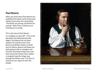 Paul Revere
When you think about Paul Revere you
probably think about some famous guy
riding a horse down the road yelling
‘The British are coming, the British are
coming.” Well if that is what you are
thinking you’re wrong.

This is the story of Paul Revere:
It is 10:00pm on April 18th, 1775 or the
day before the Revolutionary War
begins. Paul Revere has just been
called to his friend’s house. Paul
Revere and William Dawes are both
Sons of Liberty. Revere and Dawes are
both going to ride to Lexington and
Concord. Paul Revere takes the route
that crosses the Charles River. Dawes
is assigned to go the longer way
through the Boston neck. The Sons of
Liberty set up a signal to warn the
people.


11/2/2012                                  Meera Chambers   The American Revolution
 
