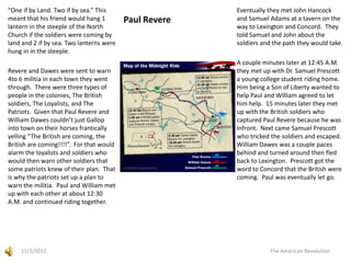 “One if by Land. Two if by sea.” This                   Eventually they met John Hancock
meant that his friend would hang 1        Paul Revere   and Samuel Adams at a tavern on the
lantern in the steeple of the North                     way to Lexington and Concord. They
Church if the soldiers were coming by                   told Samuel and John about the
land and 2 if by sea. Two lanterns were                 soldiers and the path they would take.
hung in in the steeple.
                                                        A couple minutes later at 12:45 A.M.
Revere and Dawes were sent to warn                      they met up with Dr. Samuel Prescott
4to 6 militia in each town they went                    a young college student riding home.
through. There were three types of                      Him being a Son of Liberty wanted to
people in the colonies, The British                     help Paul and William agreed to let
soldiers, The Loyalists, and The                        him help. 15 minutes later they met
Patriots. Given that Paul Revere and                    up with the British soldiers who
William Dawes couldn’t just Gallop                      captured Paul Revere because he was
into town on their horses frantically                   infront. Next came Samuel Prescott
yelling “The British are coming, the                    who tricked the soldiers and escaped.
British are coming!!!!”. For that would                 William Dawes was a couple paces
alarm the loyalists and soldiers who                    behind and turned around then fled
would then warn other soldiers that                     back to Lexington. Prescott got the
some patriots knew of their plan. That                  word to Concord that the British were
is why the patriots set up a plan to                    coming. Paul was eventually let go.
warn the militia. Paul and William met
up with each other at about 12:30
A.M. and continued riding together.




    11/2/2012                                                      The American Revolution
 