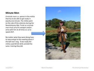 Minute Men
A minute man is a person in the militia
that has to be able to get ready in
exactly one minute. The militia were
on the side of the colonists during the
Revolutionary War. To do so a minute
man must carry his weapon and/or
arms with him at all times or, so to
speak 24/7.

No matter what they were doing have
to stop and go to the meeting place if
the bell ever rang. To be ready the
militia used British drills and did the
same training they did.




11/2/2012                                 Meera Chambers   The American Revolution
 